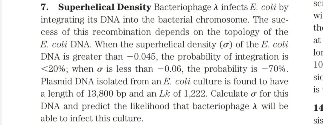 SCi
7. Superhelical Density Bacteriophage A infects E. coli by
wi
integrating its DNA into the bacterial chromosome. The suc-
cess of this recombination depends on the topology of the
E. coli DNA. When the superhelical density (ơ) of the E. coli
DNA is greater than -0.045, the probability of integration is
<20%; when o is less than -0.06, the probability is –70%.
the
at
lor
10
sic
Plasmid DNA isolated from an E. coli culture is found to have
is
a length of 13,800 bp and an Lk of 1,222. Calculate o for this
DNA and predict the likelihood that bacteriophage A will be
14
able to infect this culture.
sis
