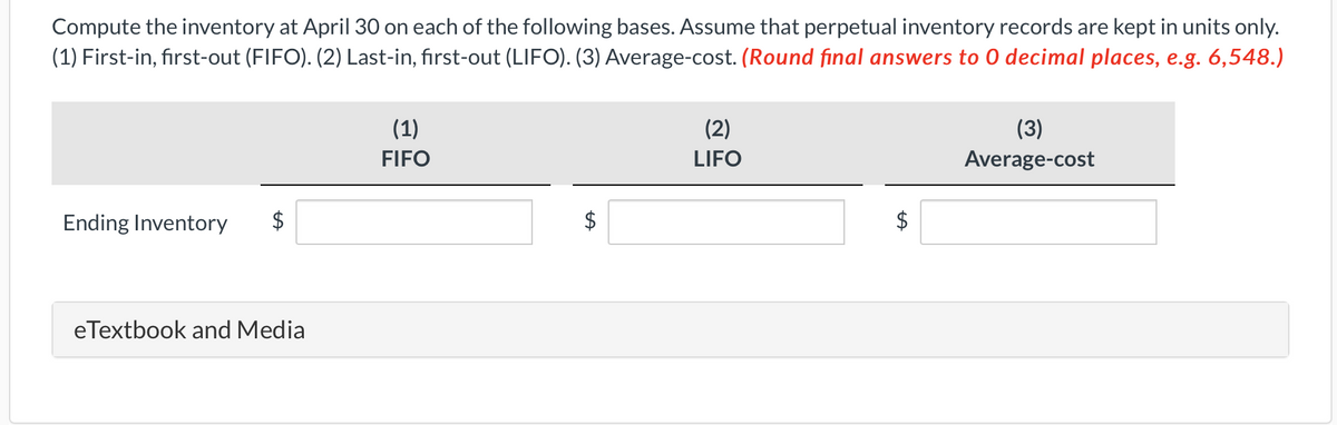 Compute the inventory at April 30 on each of the following bases. Assume that perpetual inventory records are kept in units only.
(1) First-in, first-out (FIFO). (2) Last-in, first-out (LIFO). (3) Average-cost. (Round final answers to 0 decimal places, e.g. 6,548.)
Ending Inventory
eTextbook and Media
(1)
FIFO
(2)
LIFO
LA
(3)
Average-cost