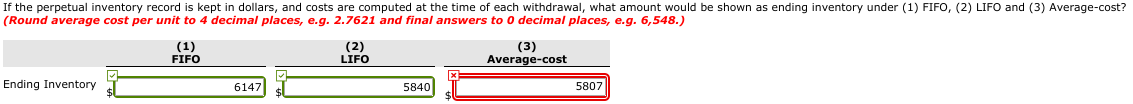 If the perpetual inventory record is kept in dollars, and costs are computed at the time of each withdrawal, what amount would be shown as ending inventory under (1) FIFO, (2) LIFO and (3) Average-cost?
(Round average cost per unit to 4 decimal places, e.g. 2.7621 and final answers to 0 decimal places, e.g. 6,548.)
Ending Inventory
(1)
FIFO
6147
(2)
LIFO
5840
(3)
Average-cost
5807
