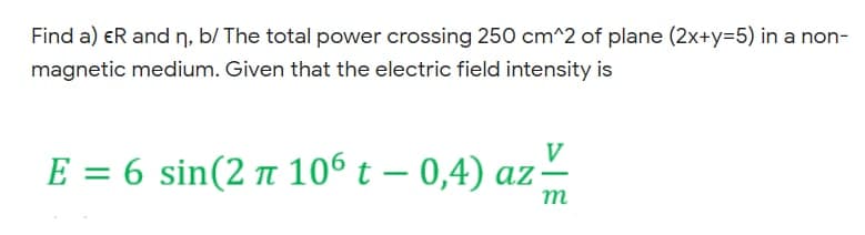 Find a) eR and n, b/ The total power crossing 250 cm^2 of plane (2x+y=5) in a non-
magnetic medium. Given that the electric field intensity is
V
E = 6 sin(2 t 106 t – 0,4) az
т

