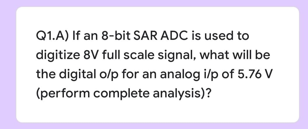 Q1.A) If an 8-bit SAR ADC is used to
digitize 8V full scale signal, what will be
the digital o/p for an analog i/p of 5.76 V
(perform complete analysis)?
