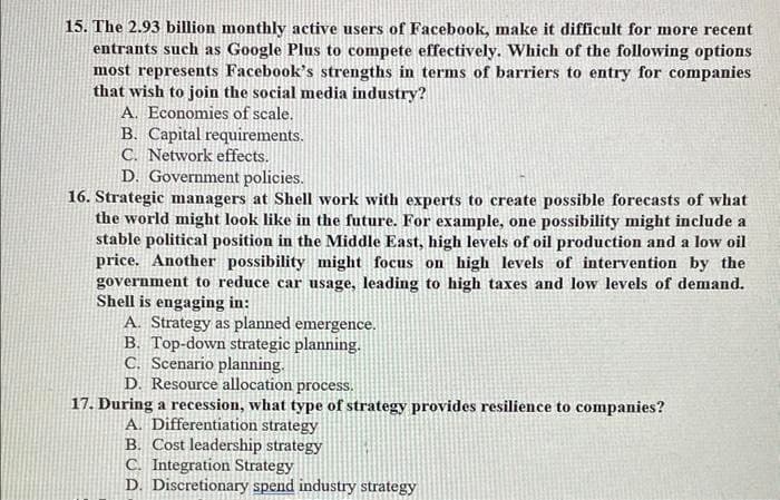 15. The 2.93 billion monthly active users of Facebook, make it difficult for more recent
entrants such as Google Plus to compete effectively. Which of the following options
most represents Facebook's strengths in terms of barriers to entry for companies
that wish to join the social media industry?
A. Economies of scale.
B. Capital requirements.
C. Network effects.
D. Government policies.
16. Strategic managers at Shell work with experts to create possible forecasts of what
the world might look like in the future. For example, one possibility might include a
stable political position in the Middle East, high levels of oil production and a low oil
price. Another possibility might focus on high levels of intervention by the
government to reduce car usage, leading to high taxes and low levels of demand.
Shell is engaging in:
A. Strategy as planned emergence.
B. Top-down strategic planning.
C. Scenario planning.
D. Resource allocation process.
17. During a recession, what type of strategy provides resilience to companies?
A. Differentiation strategy
B. Cost leadership strategy
C. Integration Strategy
D. Discretionary spend industry strategy