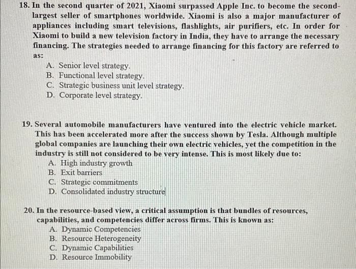 18. In the second quarter of 2021, Xiaomi surpassed Apple Inc. to become the second-
largest seller of smartphones worldwide. Xiaomi is also a major manufacturer of
appliances including smart televisions, flashlights, air purifiers, etc. In order for
Xiaomi to build a new television factory in India, they have to arrange the necessary
financing. The strategies needed to arrange financing for this factory are referred to
as:
A. Senior level strategy.
B. Functional level strategy.
C. Strategic business unit level strategy.
D. Corporate level strategy.
19. Several automobile manufacturers have ventured into the electric vehicle market.
This has been accelerated more after the success shown by Tesla. Although multiple
global companies are launching their own electric vehicles, yet the competition in the
industry is still not considered to be very intense. This is most likely due to:
A. High industry growth
B. Exit barriers
C. Strategic commitments
D. Consolidated industry structure
20. In the resource-based view, a critical assumption is that bundles of resources,
capabilities, and competencies differ across firms. This is known as:
A. Dynamic Competencies
B. Resource Heterogeneity
C. Dynamic Capabilities
D. Resource Immobility