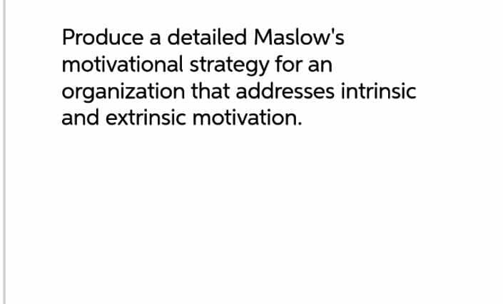Produce a detailed Maslow's
motivational strategy for an
organization that addresses intrinsic
and extrinsic motivation.