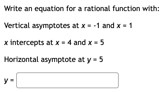 Write an equation for a rational function with:
Vertical asymptotes at x = -1 and x =
x intercepts at x = 4 and x = 5
Horizontal asymptote at y =
5
y =
