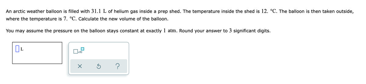 An arctic weather balloon is filled with 31.1 L of helium gas inside a prep shed. The temperature inside the shed is 12. °C. The balloon is then taken outside,
where the temperature is 7. °C. Calculate the new volume of the balloon.
You may assume the pressure on the balloon stays constant at exactly 1 atm. Round your answer to 3 significant digits.
х10
