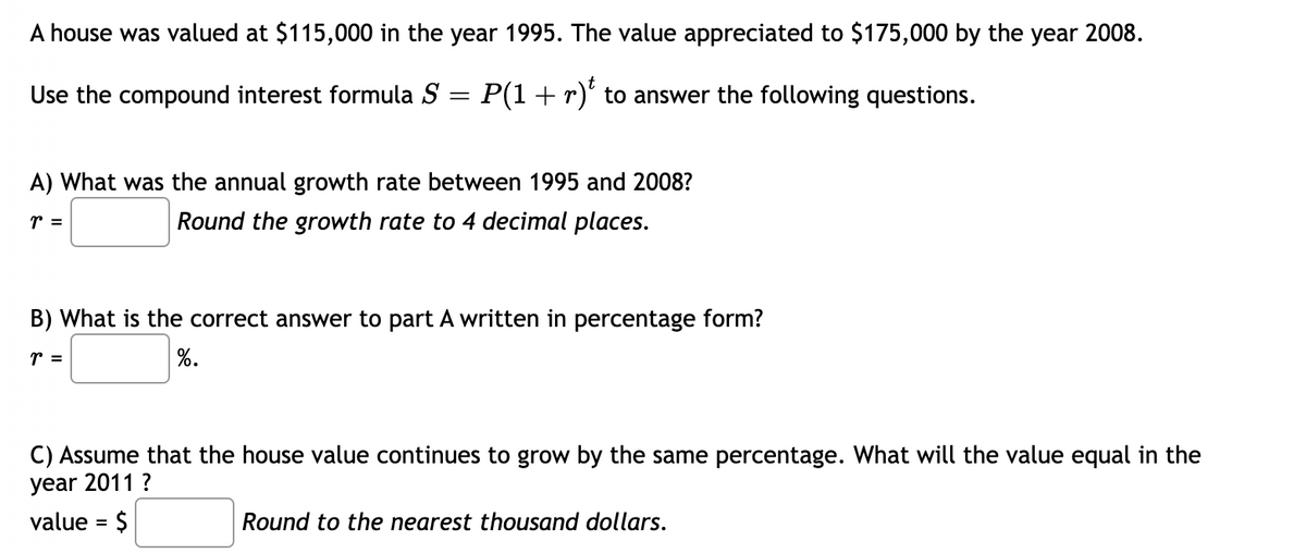 A house was valued at $115,000 in the year 1995. The value appreciated to $175,000 by the year 2008.
Use the compound interest formula S =
=
P(1 + r) to answer the following questions.
A) What was the annual growth rate between 1995 and 2008?
r =
Round the growth rate to 4 decimal places.
B) What is the correct answer to part A written in percentage form?
r =
%.
C) Assume that the house value continues to grow by the same percentage. What will the value equal in the
year 2011 ?
value = $
Round to the nearest thousand dollars.