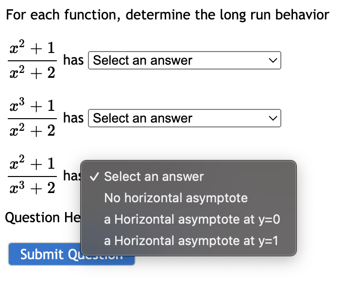 For each function, determine the long run behavior
x2 + 1
has Select an answer
x2 + 2
x3 + 1
has Select an answer
x2 + 2
x2 + 1
has v Select an answer
x3 + 2
No horizontal asymptote
Question He
a Horizontal asymptote at y=0
a Horizontal asymptote at y=1
Submit QuuivIT
>
>
