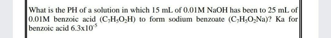 What is the PH of a solution in which 15 mL of 0.01M NaOH has been to 25 mL of
0.01M benzoic acid (C,H5O2H) to form sodium benzoate (C,H3O2NA)? Ka for
benzoic acid 6.3x10*
