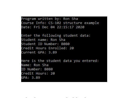 Program written by: Ron Sha
Course Info: cS-102 structure example
Date: Fri Dec 04 22:15:17 2020
Enter the following student data:
Student name: Ron Sha
Student ID Number: 8080
Credit Hours Enrolled: 20
Current GPA: 3.89
Here is the student data you entered:
Name: Ron Sha
ID Number: 8080
Credit Hours: 20
GPA: 3.89
