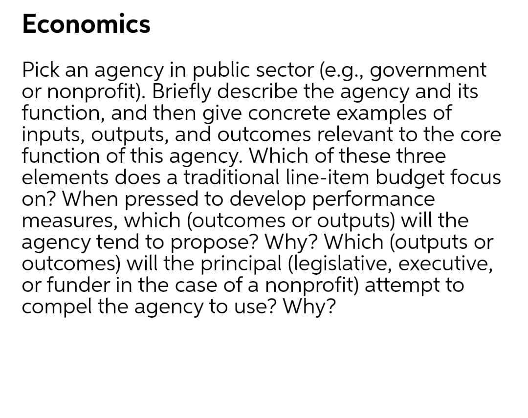 Economics
Pick an agency in public sector (e.g., government
or nonprofit). Briefly describe the agency and its
function, and then give concrete examples of
inputs, outputs, and outcomes relevant to the core
function of this agency. Which of these three
elements does a traditional line-item budget focus
on? When pressed to develop performance
measures, which (outcomes or outputs) will the
agency tend to propose? Why? Which (outputs or
outcomes) will the principal (legislative, executive,
or funder in the case of a nonprofit) attempt to
compel the agency to use? Why?
