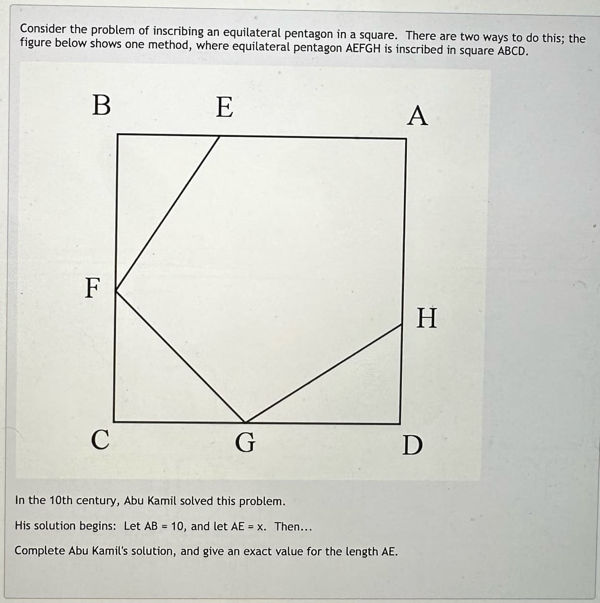 Consider the problem of inscribing an equilateral pentagon in a square. There are two ways to do this; the
figure below shows one method, where equilateral pentagon AEFGH is inscribed in square ABCD.
B
F
C
E
G
In the 10th century, Abu Kamil solved this problem.
His solution begins: Let AB = 10, and let AE = x. Then...
Complete Abu Kamil's solution, and give an exact value for the length AE.
A
H
D