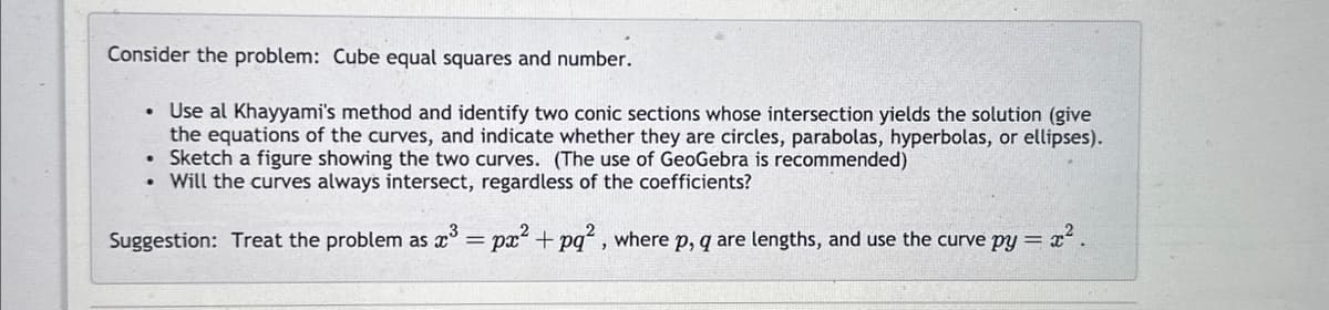 Consider the problem: Cube equal squares and number.
• Use al Khayyami's method and identify two conic sections whose intersection yields the solution (give
the equations of the curves, and indicate whether they are circles, parabolas, hyperbolas, or ellipses).
Sketch a figure showing the two curves. (The use of GeoGebra is recommended)
Will the curves always intersect, regardless of the coefficients?
Suggestion: Treat the problem as x³ = px² + pq², where p, q are lengths, and use the curve py= =x².