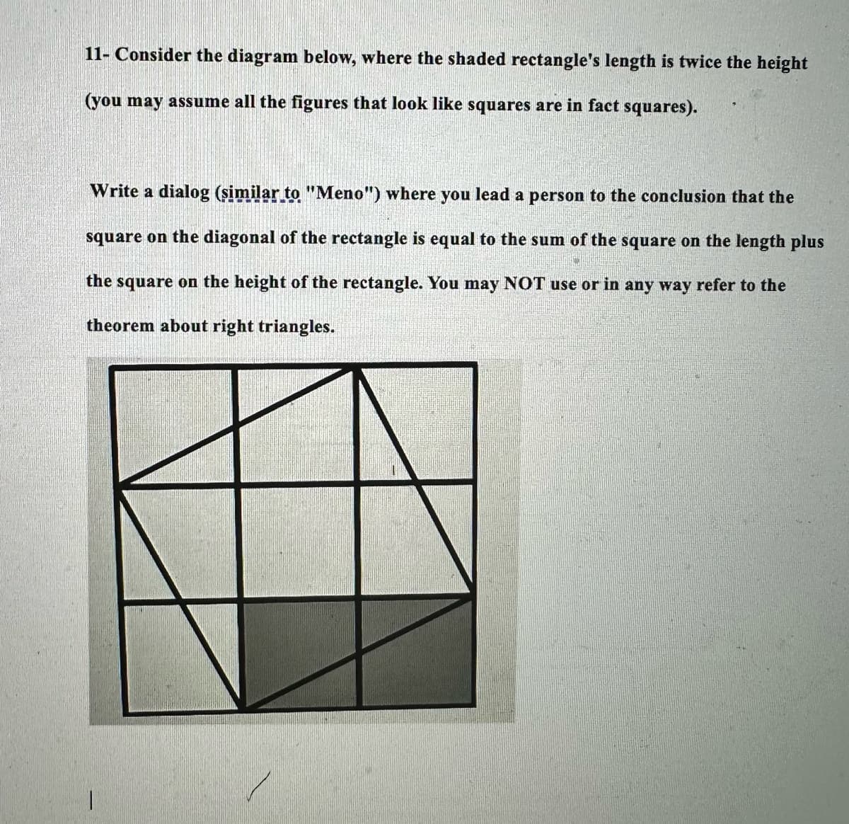 11- Consider the diagram below, where the shaded rectangle's length is twice the height
(you may assume all the figures that look like squares are in fact squares).
Write a dialog (similar to "Meno") where you lead a person to the conclusion that the
square on the diagonal of the rectangle is equal to the sum of the square on the length plus
the square on the height of the rectangle. You may NOT use or in any way refer to the
theorem about right triangles.