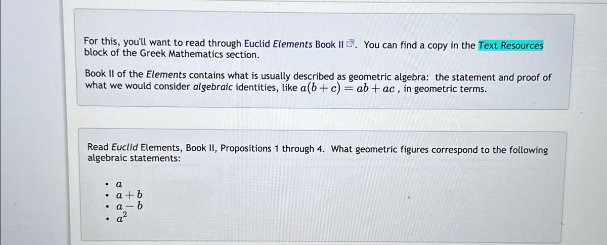 For this, you'll want to read through Euclid Elements Book II. You can find a copy in the Text Resources
block of the Greek Mathematics section.
Book II of the Elements contains what is usually described as geometric algebra: the statement and proof of
what we would consider algebraic identities, like a (b + c) = ab + ac, in geometric terms.
Read Euclid Elements, Book II, Propositions 1 through 4. What geometric figures correspond to the following
algebraic statements:
a
• a+b
• a-b
