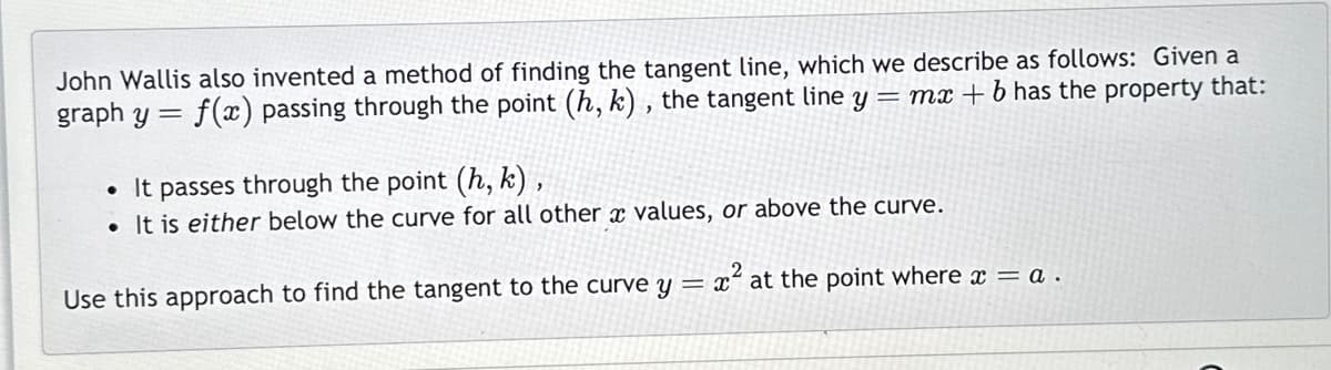 John Wallis also invented a method of finding the tangent line, which we describe as follows: Given a
graph y = f(x) passing through the point (h, k), the tangent line y = mx + b has the property that:
• It passes through the point (h, k),
. It is either below the curve for all other a values, or above the curve.
Use this approach to find the tangent to the curve y =
x² at the point where x = a .