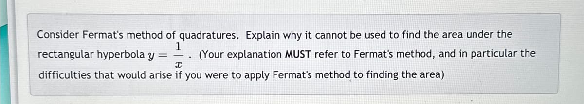 Consider Fermat's method of quadratures. Explain why it cannot be used to find the area under the
1
rectangular hyperbola Y
(Your explanation MUST refer to Fermat's method, and in particular the
difficulties that would arise if you were to apply Fermat's method to finding the area)
x
=
.