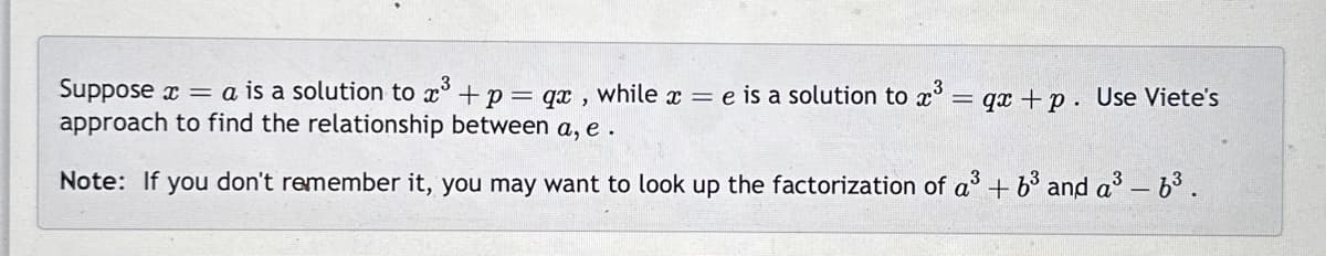 Suppose x = a is a solution to ³ + p = qx, while a = e is a solution to x³ = qx +p. Use Viete's
approach to find the relationship between a,e.
Note: If you don't remember it, you may want to look up the factorization of a³ + 6³ and a³ - 6³.