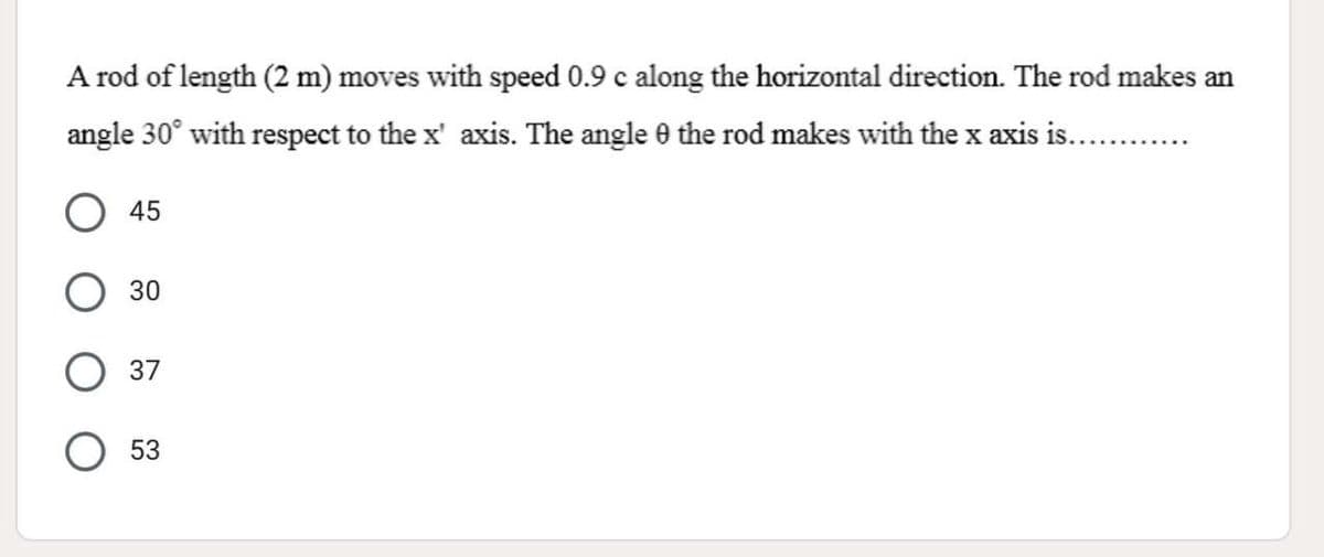 A rod of length (2 m) moves with speed 0.9 c along the horizontal direction. The rod makes an
angle 30° with respect to the x' axis. The angle 0 the rod makes with the x axis is..
45
30
37
53
