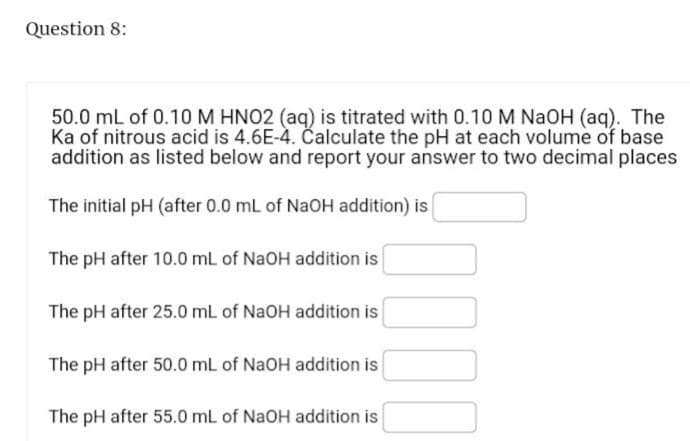 Question 8:
50.0 mL of 0.10 M HNO2 (aq) is titrated with 0.10 M NaOH (aq). The
Ka of nitrous acid is 4.6E-4. Calculate the pH at each volume of base
addition as listed below and report your answer to two decimal places
The initial pH (after 0.0 mL of NaOH addition) is
The pH after 10.0 mL of NaOH addition is
The pH after 25.0 mL of NaOH addition is
The pH after 50.0 mL of NaOH addition is
The pH after 55.0 mL of NaOH addition is
000