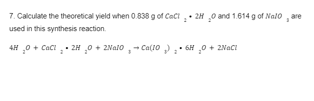 7. Calculate the theoretical yield when 0.838 g of CaCl
used in this synthesis reaction.
4H ₂0 +CaCl₂ 2H₂O + 2Na10
2
2
3
→ Ca(103)
2
•2H ₂0 and 1.614 g of Nalo are
2
2
3
6H ₂0 + 2NaCl