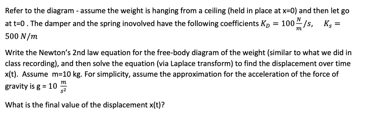 Refer to the diagram - assume the weight is hanging from a ceiling (held in place at x=0) and then let go
N
at t=0. The damper and the spring inovolved have the following coefficients Kp
100/s, Kg =
т
500 N/m
Write the Newton's 2nd law equation for the free-body diagram of the weight (similar to what we did in
class recording), and then solve the equation (via Laplace transform) to find the displacement over time
x(t). Assume m=10 kg. For simplicity, assume the approximation for the acceleration of the force of
т
gravity is g = 10
s2
%3D
What is the final value of the displacement x(t)?
