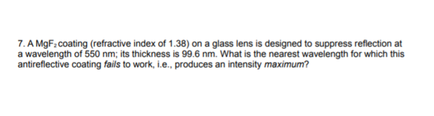 7. A MgF: coating (refractive index of 1.38) on a glass lens is designed to suppress reflection at
a wavelength of 550 nm; its thickness is 99.6 nm. What is the nearest wavelength for which this
antireflective coating fails to work, i.e., produces an intensity maximum?
