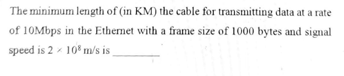 The minimum length of (in KM) the cable for transmitting data at a rate
of 10Mbps in the Ethernet with a frame size of 1000 bytes and signal
speed is 2 x 108 m/s is
