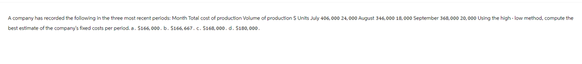 A company has recorded the following in the three most recent periods: Month Total cost of production Volume of production $ Units July 406, 000 24,000 August 346,000 18,000 September 368,000 20,000 Using the high-low method, compute the
best estimate of the company's fixed costs per period. a. $166, 000. b. $166, 667. c. $168,000. d. $180,000.