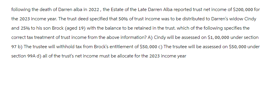 following the death of Darren alba in 2022, the Estate of the Late Darren Alba reported trust net income of $200,000 for
the 2023 income year. The trust deed specified that 50% of trust income was to be distributed to Darren's widow Cindy
and 25% to his son Brock (aged 19) with the balance to be retained in the trust. which of the following specifies the
correct tax treatment of trust income from the above information? A) Cindy will be assessed on $1,00,000 under section
97 b) The trustee will withhold tax from Brock's entitlement of $50,000 c) The trsutee will be assessed on $50,000 under
section 99A d) all of the trust's net income must be allocate for the 2023 income year