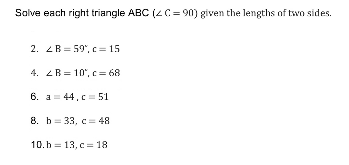 Solve each right triangle ABC (2 C = 90) given the lengths of two sides.
2. ZB = 59°, c = 15
4. ZB= 10°, c = 68
6. a = 44, c= 51
8. b= 33, c = 48
10.b = 13, c = 18
