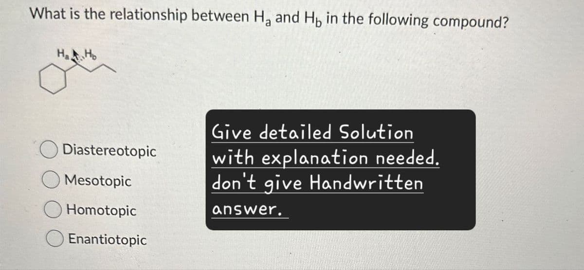 What is the relationship between Ha and Hы in the following compound?
HaHo
Give detailed Solution
Diastereotopic
with explanation needed.
Mesotopic
Homotopic
don't give Handwritten
answer.
Enantiotopic