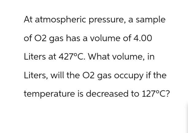 At atmospheric pressure, a sample
of O2 gas has a volume of 4.00
Liters at 427°C. What volume, in
Liters, will the O2 gas occupy if the
temperature is decreased to 127°C?