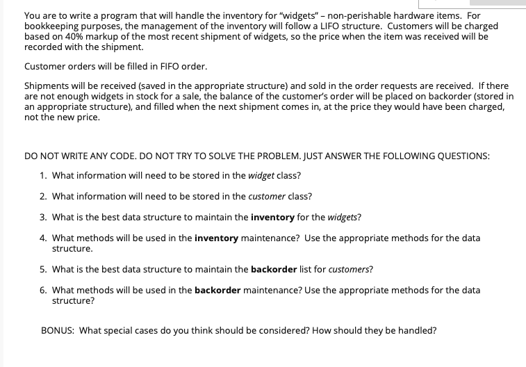 You are to write a program that will handle the inventory for "widgets" - non-perishable hardware items. For
bookkeeping purposes, the management of the inventory will follow a LIFO structure. Customers will be charged
based on 40% markup of the most recent shipment of widgets, so the price when the item was received will be
recorded with the shipment.
Customer orders will be filled in FIFO order.
Shipments will be received (saved in the appropriate structure) and sold in the order requests are received. If there
are not enough widgets in stock for a sale, the balance of the customer's order will be placed on backorder (stored in
an appropriate structure), and filled when the next shipment comes in, at the price they would have been charged,
not the new price.
DO NOT WRITE ANY CODE. DO NOT TRY TO SOLVE THE PROBLEM. JUST ANSWER THE FOLLOWING QUESTIONS:
1. What information will need to be stored in the widget class?
2. What information will need to be stored in the customer class?
3. What is the best data structure to maintain the inventory for the widgets?
4. What methods will be used in the inventory maintenance? Use the appropriate methods for the data
structure.
5. What is the best data structure to maintain the backorder list for customers?
6. What methods will be used in the backorder maintenance? Use the appropriate methods for the data
structure?
BONUS: What special cases do you think should be considered? How should they be handled?
