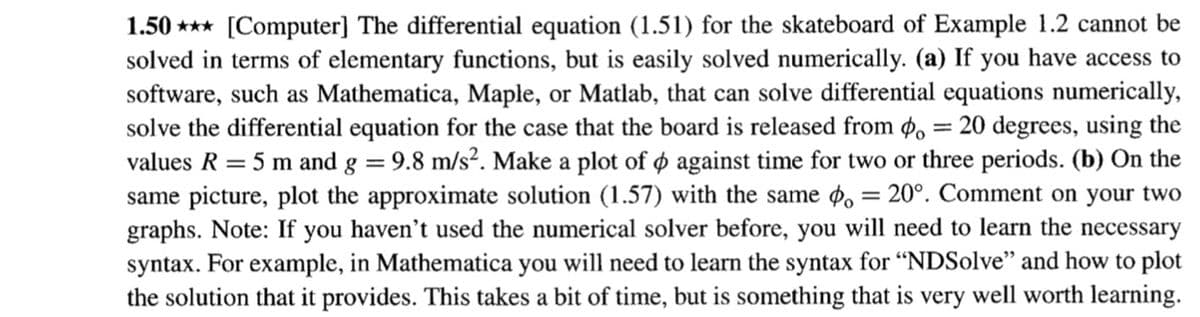 1.50 *** [Computer] The differential equation (1.51) for the skateboard of Example 1.2 cannot be
solved in terms of elementary functions, but is easily solved numerically. (a) If you have access to
software, such as Mathematica, Maple, or Matlab, that can solve differential equations numerically,
solve the differential equation for the case that the board is released from ø, = 20 degrees, using the
values R = 5 m and g = 9.8 m/s². Make a plot of o against time for two or three periods. (b) On the
same picture, plot the approximate solution (1.57) with the same , = 20°. Comment on your two
graphs. Note: If you haven't used the numerical solver before, you will need to learn the necessary
syntax. For example, in Mathematica you will need to learn the syntax for “NDSolve" and how to plot
the solution that it provides. This takes a bit of time, but is something that is very well worth learning.
