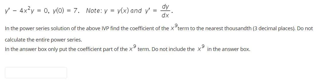 dy
y' - 4x²y = 0, y(0) = 7. Note: y =
у(x) and y'
%3D
dx
In the power series solution of the above IVP find the coefficient of the x°term to the nearest thousandth (3 decimal places). Do not
calculate the entire power series.
In the answer box only put the coefficient part of the X term. Do not include the x in the answer box.
