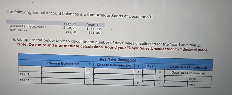 The following annual account balances are from Armour Sports at December 31.
Accounts receivable
Net sales
Year 2
$ 10,753
143,015
Year 1
$ 53,735
624,463
a. Complete the below table to calculate the number of days' sales uncollected for the Year 1 and Year 2.
Note: Do not round intermediate calculations. Round your "Days' Sales Uncollected" to 1 decimal place.
Year 2:
Year 1:
Days' Sales Uncollected
Choose Numerator:
Choose Denominator:
x
Days
== Days' Sales Uncollected
x
Days' sales uncollected
x
=
days
days