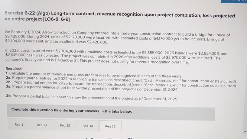 Exercise 6-22 (Algo) Long-term contract; revenue recognition upon project completion; loss projected
on entire project [LO6-8, 6-9]
On February 1, 2024, Arrow Construction Company entered into a three-year construction contract to build a bridge for a price of
$8,425,000. During 2024, costs of $2,170,000 were incurred, with estimated costs of $4,170,000 yet to be incurred. Billings of
$2,704,000 were sent, and cash collected was $2,420,000.
In 2025, costs incurred were $2,704,000 with remaining costs estimated to be $3,855,000. 2025 billings were $2,954,000, and
$2,645,000 cash was collected. The project was completed in 2026 after additional costs of $3,970,000 were incurred. The
company's fiscal year-end is December 31. This project does not qualify for revenue recognition over time.
Required:
1. Calculate the amount of revenue and gross profit or loss to be recognized in each of the three years.
2a. Prepare journal entries for 2024 to record the transactions described (credit "Cash, Materials, etc." for construction costs incurred).
2b. Prepare journal entries for 2025 to record the transactions described (credit "Cash, Materials, etc." for construction costs incurred).
3a. Prepare a partial balance sheet to show the presentation of the project as of December 31, 2024.
3b. Prepare a partial balance sheet to show the presentation of the project as of December 31, 2025.
Complete this question by entering your answers in the tabs below.
Req 1
Req 2A
Req 2B
Req 3A
Req 3B