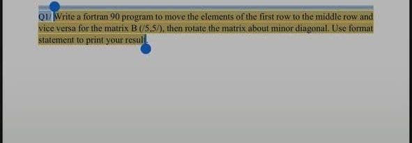 QI/Write a fortran 90 program to move the elements of the first row to the middle row and
vice versa for the matrix B (/5,5/), then rotate the matrix about minor diagonal. Use format
statement to print your resul