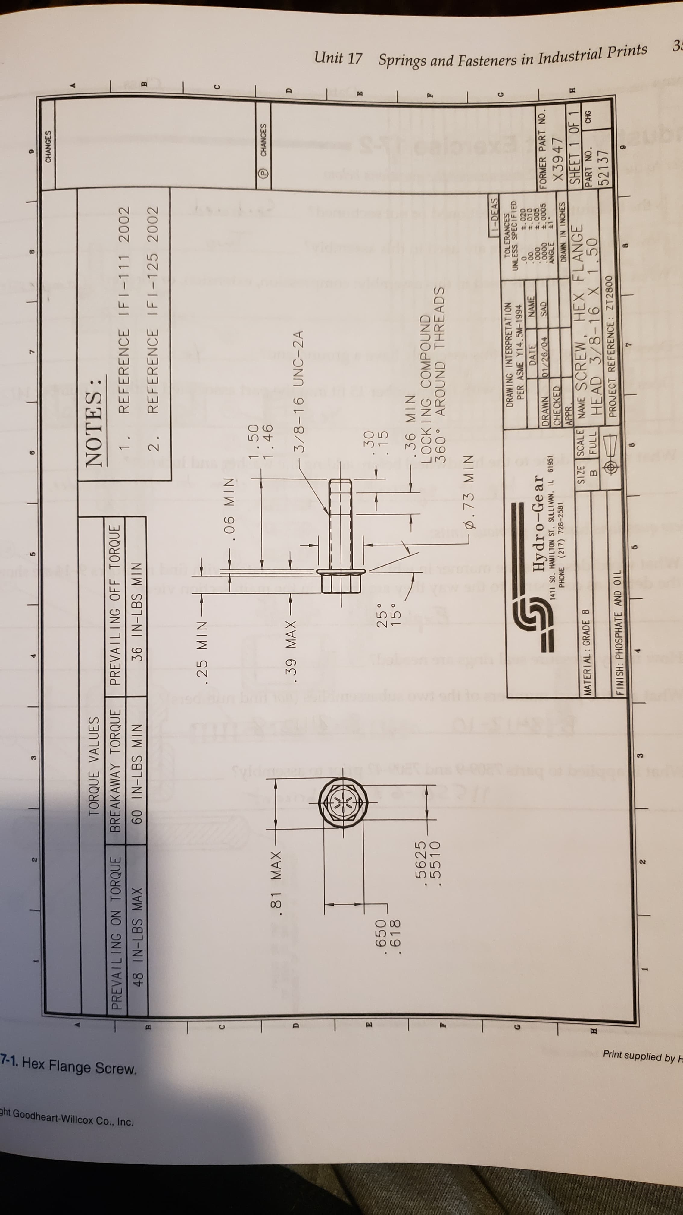 3
Unit 17
Springs and Fasteners in Industrial Prints
12
Print supplied by H
7-1. Hex Flange Screw.
ht Goodheart-Willcox Co., Inc.
CHANGES
TORQUE VALUES
BREAKAWAY TORQUE
NOTES:
PREVAILING ON TORQUE
PREVAILING OFF TORQUE
REFERENCE IFI-111 2002
48 IN-LBS MAX
60 IN-LBS MIN
36 IN-LBS MIN
2.
REFERENCE IFI-125 2002
.25 MIN
1.50
1.46
.81 MAX
CHANGES
. 39 MAX
3/8-16 UNC- 2A
.650
.618
. 30
.15
15
.36 MIN
.5625
.5510
LOCK ING COMPOUND
360 AROUND THREADS
ø. 73 MIN
1-DEAS
DRAWING INTERPRETATION
PER ASME Y14.5M-1994
TOLERANCES
UNLESS SPECIFIED
t.020
t.010
.005
Hydro-Gear
1411 SO. HAMILTON ST. SULLIVAN, IL 61951
PHONE (217) 728-2581
DATE
NAME
00
000
DRAWN
CHECKED
APPR
SIZE SCALE NAME SCREW
01/26/04
SAD
0000
ANGLE
FORMER PART NO.
த
X3947
DRAWN IN INCHES
HEX FLANGE
HEAD 3/8-16 X 1.50
SHEET 1 OF 1
PART NO.
52137
MATERIAL: GRADE 8
н
FULL
CHG
FINISH: PHOSPHATE AND OIL
PROJECT REFERENCE: ZT2800
