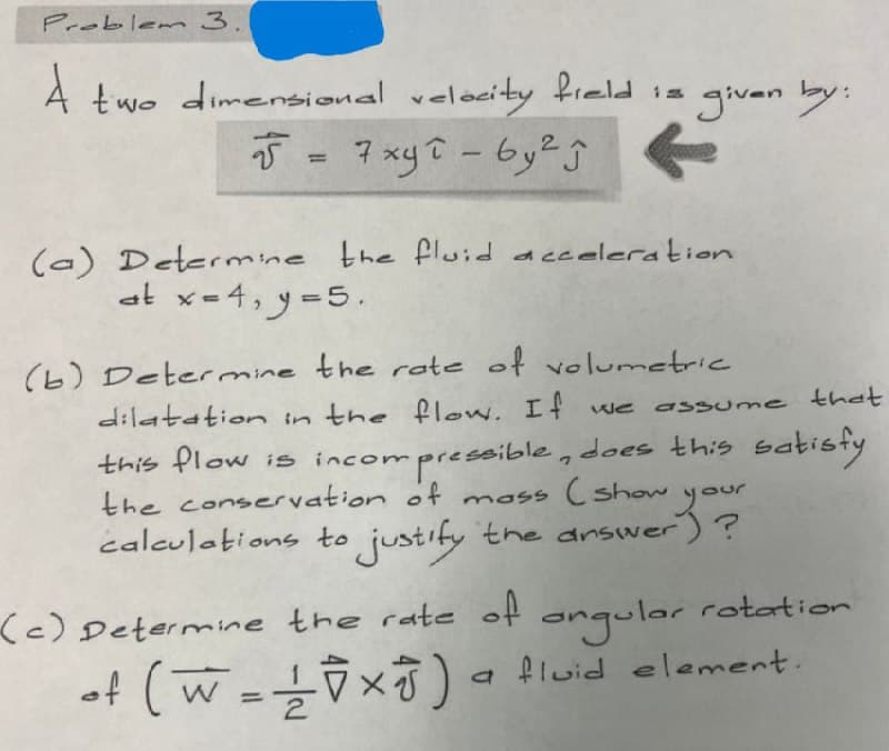 Problem 3.
A two dimensional
ensional velocity field is
5 = 7xyî - by² Ĵ
2
R
(a) Determine the fluid acceleration
at x-4, y-5.
(b) Determine the rate of volumetric
dilatation in the flow. If we assume that
this flow is incompro
the conservation of
incompressible, does this satisfy
mass (show
your
calculations to justify the answer)?
angular
rotation
a fluid element.
(c) Determine the rate of
of (W = 1/2 √ × 8 )
given by:
