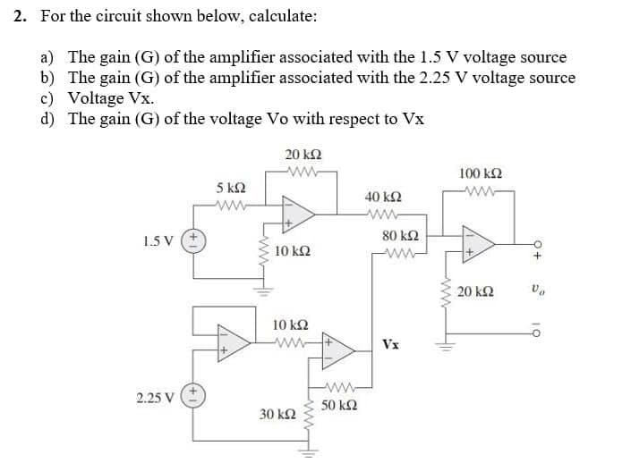 2. For the circuit shown below, calculate:
a) The gain (G) of the amplifier associated with the 1.5 V voltage source
b) The gain (G) of the amplifier associated with the 2.25 V voltage source
c) Voltage Vx.
d) The gain (G) of the voltage Vo with respect to Vx
20 ΚΩ
100 ΚΩ
αλλ
5 ΚΩ
40 ΚΩ
15 V
20 ΚΩ
2.25 V
10 ΚΩ
10 ΚΩ
30 ΚΩ
ww
50 ΚΩ
80 ΚΩ
ΑΝ
Vx
να