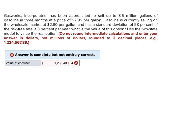 Gasworks, Incorporated, has been approached to sell up to 3.6 million gallons of
gasoline in three months at a price of $2.95 per gallon. Gasoline is currently selling on
the wholesale market at $2.80 per gallon and has a standard deviation of 58 percent. If
the risk-free rate is 3 percent per year, what is the value of this option? Use the two-state
model to value the real option. (Do not round intermediate calculations and enter your
answer in dollars, not millions of dollars, rounded to 2 decimal places, e.g.,
1,234,567.89.)
Answer is complete but not entirely correct.
Value of contract
$
1,235,409.64