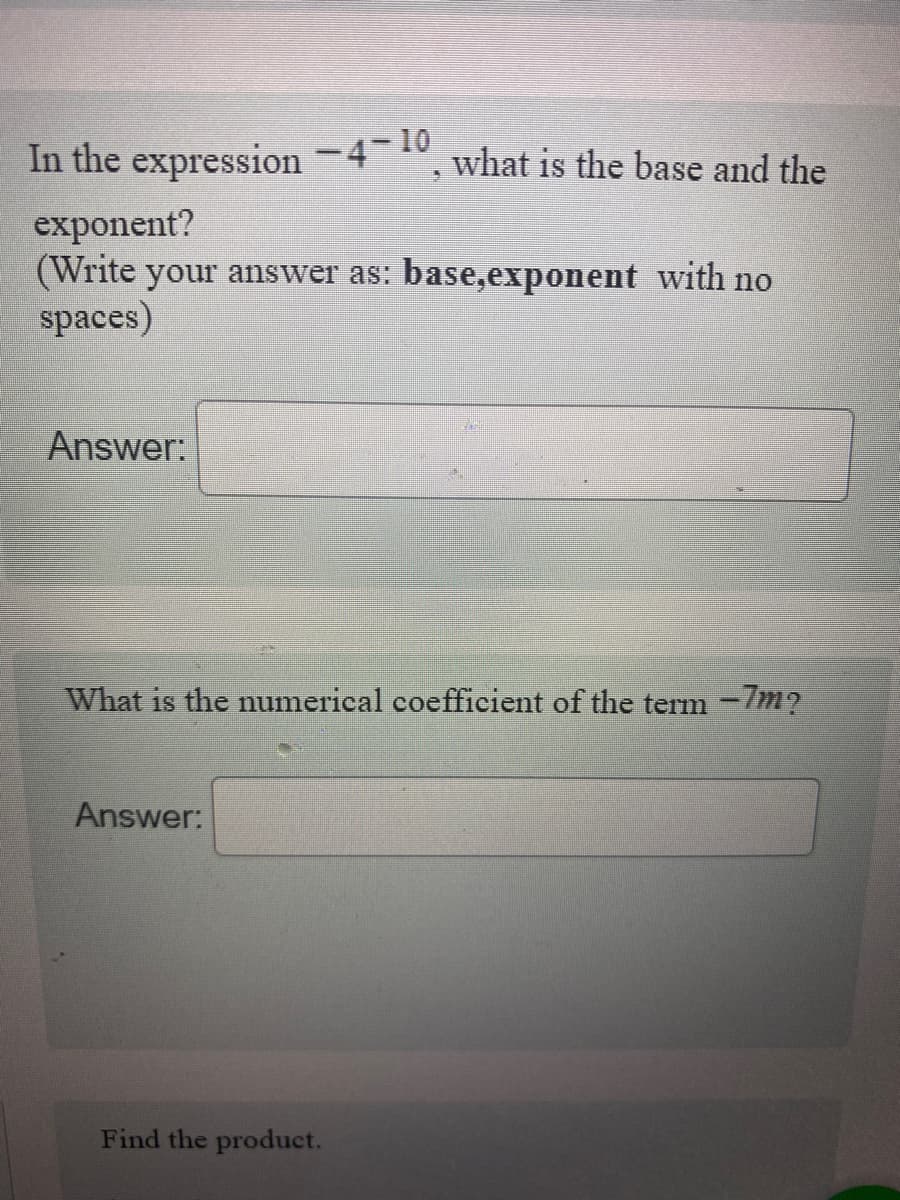 In the expression -4-10 what is the base and the
exponent?
(Write your answer as: base,exponent with no
spaces)
Answer:
What is the numerical coefficient of the term -7m?
Answer:
5
Find the product.