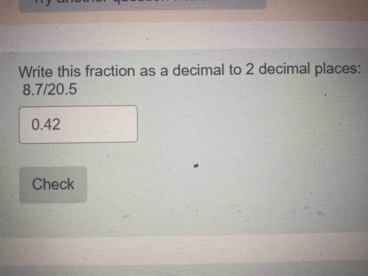 Write this fraction as a decimal to 2 decimal places:
8.7/20.5
0.42
Check