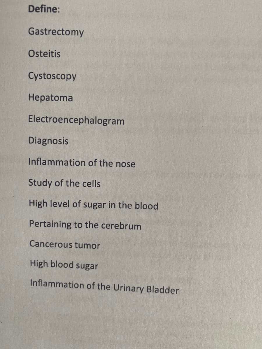 Define:
Gastrectomy
Osteitis
Cystoscopy
Hepatoma
Electroencephalogram
Diagnosis
Inflammation of the nose
Study of the cells
High level of sugar in the blood
Pertaining to the cerebrum
Cancerous tumor
High blood sugar
Inflammation of the Urinary Bladder