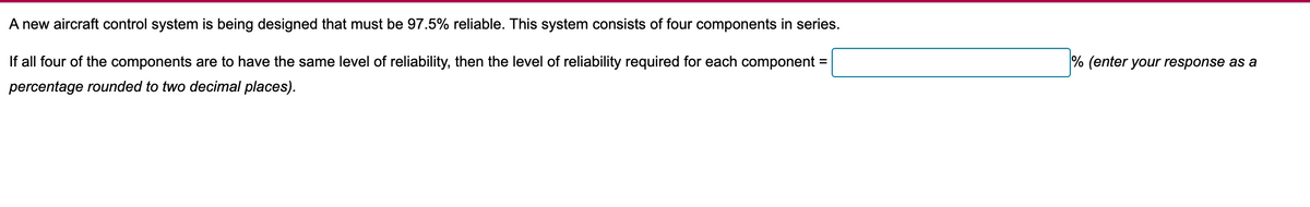 A new aircraft control system is being designed that must be 97.5% reliable. This system consists of four components in series.
If all four of the components are to have the same level of reliability, then the level of reliability required for each component =
percentage rounded to two decimal places).
% (enter your response as a