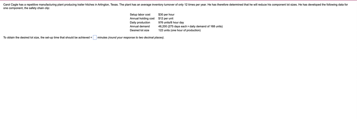 Carol Cagle has a repetitive manufacturing plant producing trailer hitches in Arlington, Texas. The plant has an average inventory turnover of only 12 times per year. He has therefore determined that he will reduce his component lot sizes. He has developed the following data for
one component, the safety chain clip:
Setup labor cost
Annual holding cost
Daily production
Annual demand
$30 per hour
$12 per unit
976 units/8 hour day
46,200 (275 days each × daily demand of 168 units)
Desired lot size
122 units (one hour of production)
To obtain the desired lot size, the set-up time that should be achieved =
minutes (round your response to two decimal places).