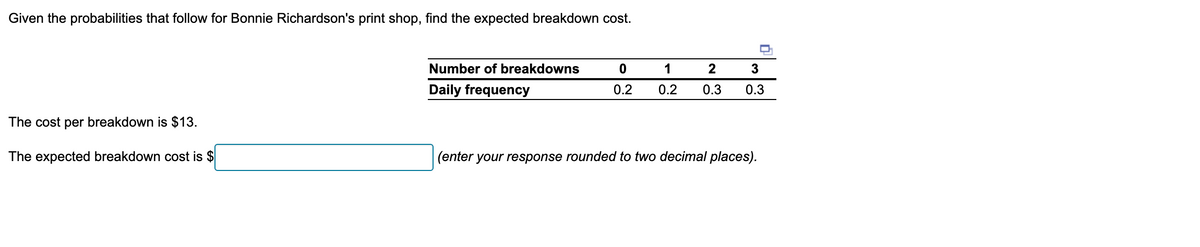 Given the probabilities that follow for Bonnie Richardson's print shop, find the expected breakdown cost.
The cost per breakdown is $13.
Number of breakdowns
0
1
2
3
Daily frequency
0.2
0.2
0.3
0.3
The expected breakdown cost is $
(enter your response rounded to two decimal places).
