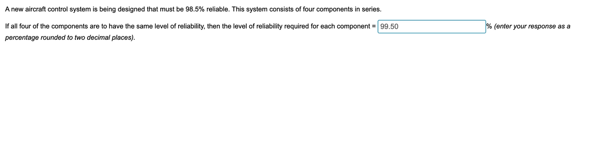 A new aircraft control system is being designed that must be 98.5% reliable. This system consists of four components in series.
If all four of the components are to have the same level of reliability, then the level of reliability required for each component = 99.50
percentage rounded to two decimal places).
% (enter your response as a